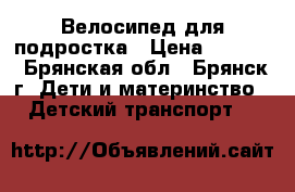 Велосипед для подростка › Цена ­ 8 000 - Брянская обл., Брянск г. Дети и материнство » Детский транспорт   